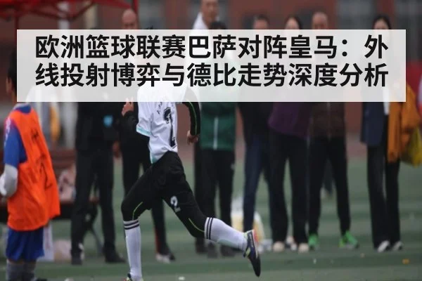 欧洲篮球联赛巴萨对阵皇马:外线投射博弈与德比走势深度分析