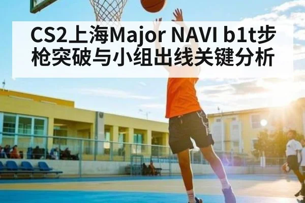 CS2上海Major NAVI b1t步枪突破与小组出线关键分析