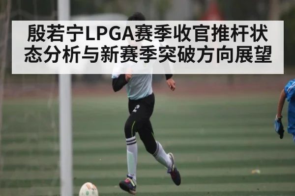 殷若宁LPGA赛季收官推杆状态分析与新赛季突破方向展望